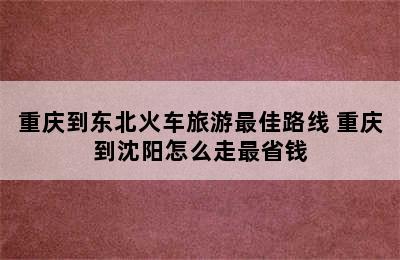 重庆到东北火车旅游最佳路线 重庆到沈阳怎么走最省钱